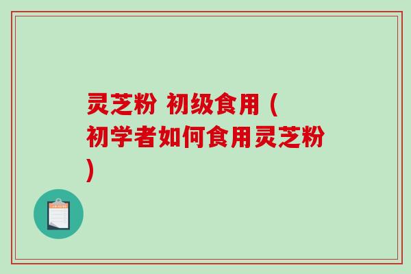 灵芝粉 初级食用 (初学者如何食用灵芝粉)-第1张图片-破壁灵芝孢子粉研究指南 灵芝粉 初级食用 (初学者如何食用灵芝粉)-第1张图片-破壁灵芝孢子粉研究指南