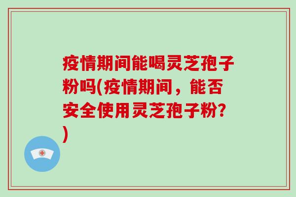 疫情期间能喝灵芝孢子粉吗(疫情期间，能否安全使用灵芝孢子粉？)-第1张图片-破壁灵芝孢子粉研究指南