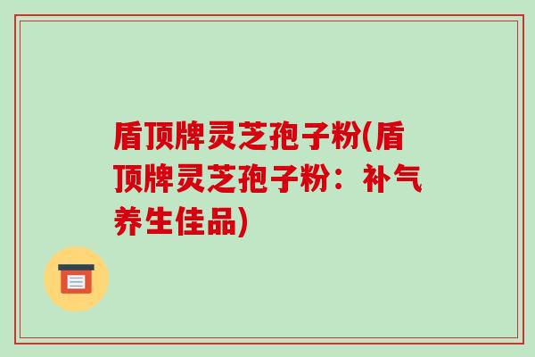 盾顶牌灵芝孢子粉(盾顶牌灵芝孢子粉：补气养生佳品)-第1张图片-破壁灵芝孢子粉研究指南