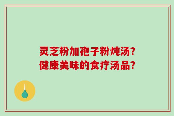 灵芝粉加孢子粉炖汤?健康美味的食疗汤品?-第1张图片-破壁灵芝孢子粉研究指南 灵芝粉加孢子粉炖汤?健康美味的食疗汤品?-第1张图片-破壁灵芝孢子粉研究指南