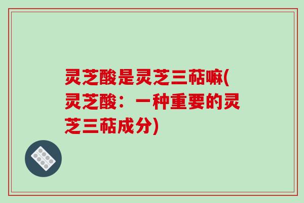 灵芝酸是灵芝三萜嘛(灵芝酸:一种重要的灵芝三萜成分)-第1张图片-破壁灵芝孢子粉研究指南 灵芝酸是灵芝三萜嘛(灵芝酸:一种重要的灵芝三萜成分)-第1张图片-破壁灵芝孢子粉研究指南
