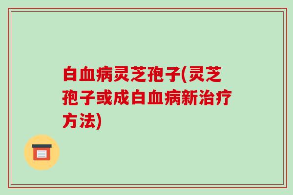 白血病灵芝孢子(灵芝孢子或成白血病新治疗方法)-第1张图片-破壁灵芝孢子粉研究指南 白血病灵芝孢子(灵芝孢子或成白血病新治疗方法)-第1张图片-破壁灵芝孢子粉研究指南