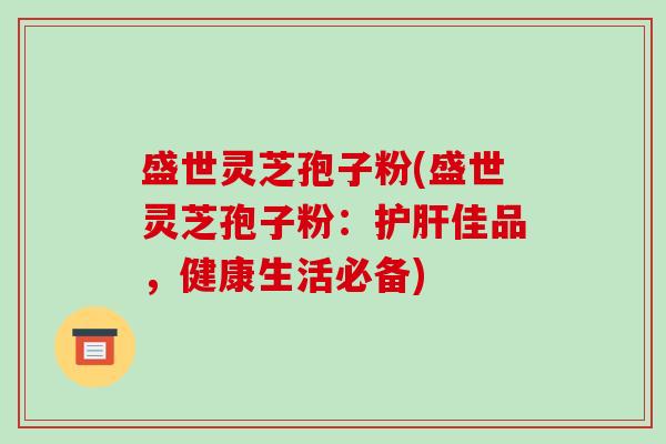 盛世灵芝孢子粉(盛世灵芝孢子粉:护肝佳品,健康生活必备)-第1张图片-破壁灵芝孢子粉研究指南 盛世灵芝孢子粉(盛世灵芝孢子粉:护肝佳品,健康生活必备)-第1张图片-破壁灵芝孢子粉研究指南