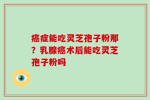 癌症能吃灵芝孢子粉那?乳腺癌术后能吃灵芝孢子粉吗-第1张图片-破壁灵芝孢子粉研究指南 癌症能吃灵芝孢子粉那?乳腺癌术后能吃灵芝孢子粉吗-第1张图片-破壁灵芝孢子粉研究指南