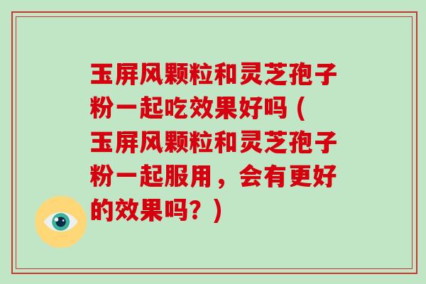 玉屏风颗粒和灵芝孢子粉一起吃效果好吗 (玉屏风颗粒和灵芝孢子粉一起服用,会有更好的效果吗?)-第1张图片-破壁灵芝孢子粉研究指南 玉屏风颗粒和灵芝孢子粉一起吃效果好吗 (玉屏风颗粒和灵芝孢子粉一起服用,会有更好的效果吗?)-第1张图片-破壁灵芝孢子粉研究指南