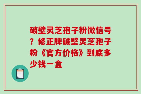 破壁灵芝孢子粉微信号?修正牌破壁灵芝孢子粉《官方价格》到底多少钱一盒-第1张图片-破壁灵芝孢子粉研究指南 破壁灵芝孢子粉微信号?修正牌破壁灵芝孢子粉《官方价格》到底多少钱一盒-第1张图片-破壁灵芝孢子粉研究指南