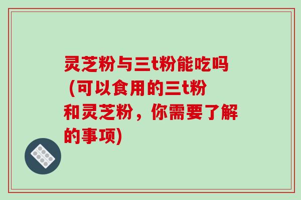 灵芝粉与三t粉能吃吗 (可以食用的三t粉和灵芝粉，你需要了解的事项)-第1张图片-破壁灵芝孢子粉研究指南