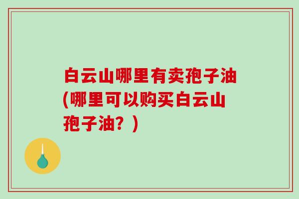 白云山哪里有卖孢子油(哪里可以购买白云山孢子油?)-第1张图片-破壁灵芝孢子粉研究指南 白云山哪里有卖孢子油(哪里可以购买白云山孢子油?)-第1张图片-破壁灵芝孢子粉研究指南