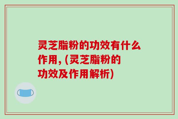 灵芝脂粉的功效有什么作用, (灵芝脂粉的功效及作用解析)-第1张图片-破壁灵芝孢子粉研究指南 灵芝脂粉的功效有什么作用, (灵芝脂粉的功效及作用解析)-第1张图片-破壁灵芝孢子粉研究指南