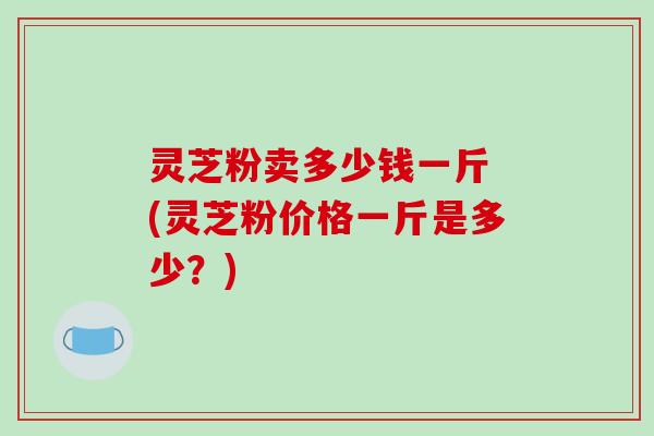 灵芝粉卖多少钱一斤 (灵芝粉价格一斤是多少？)-第1张图片-破壁灵芝孢子粉研究指南