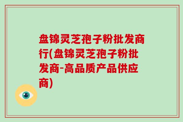 盘锦灵芝孢子粉批发商行(盘锦灵芝孢子粉批发商-高品质产品供应商)-第1张图片-破壁灵芝孢子粉研究指南 盘锦灵芝孢子粉批发商行(盘锦灵芝孢子粉批发商-高品质产品供应商)-第1张图片-破壁灵芝孢子粉研究指南