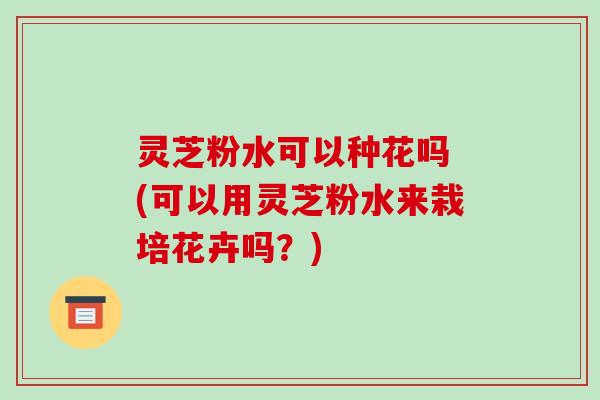 灵芝粉水可以种花吗 (可以用灵芝粉水来栽培花卉吗?)-第1张图片-破壁灵芝孢子粉研究指南 灵芝粉水可以种花吗 (可以用灵芝粉水来栽培花卉吗?)-第1张图片-破壁灵芝孢子粉研究指南