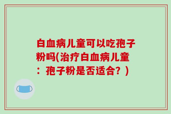 白血病儿童可以吃孢子粉吗(治疗白血病儿童:孢子粉是否适合?)-第1张图片-破壁灵芝孢子粉研究指南 白血病儿童可以吃孢子粉吗(治疗白血病儿童:孢子粉是否适合?)-第1张图片-破壁灵芝孢子粉研究指南