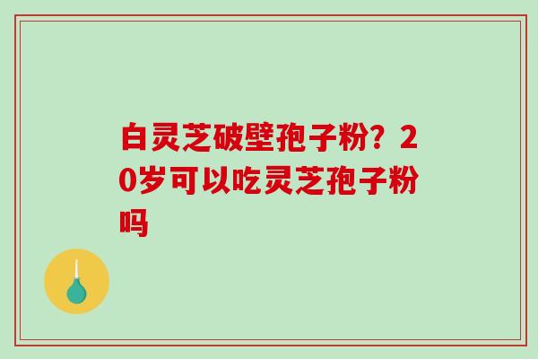 白灵芝破壁孢子粉?20岁可以吃灵芝孢子粉吗-第1张图片-破壁灵芝孢子粉研究指南 白灵芝破壁孢子粉?20岁可以吃灵芝孢子粉吗-第1张图片-破壁灵芝孢子粉研究指南