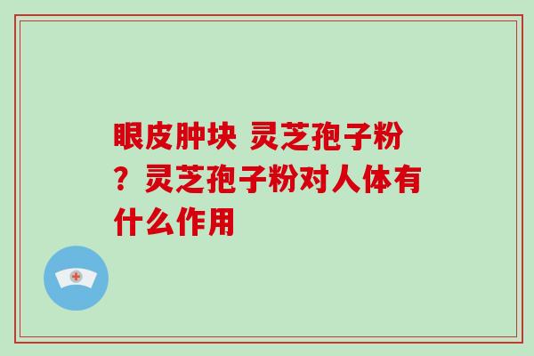 眼皮肿块 灵芝孢子粉？灵芝孢子粉对人体有什么作用-第1张图片-破壁灵芝孢子粉研究指南