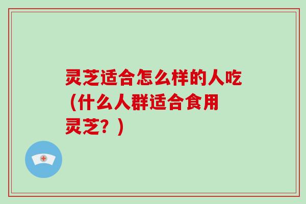 灵芝适合怎么样的人吃 (什么人群适合食用灵芝？)-第1张图片-破壁灵芝孢子粉研究指南