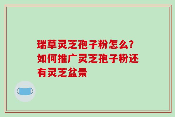瑞草灵芝孢子粉怎么？如何推广灵芝孢子粉还有灵芝盆景-第1张图片-破壁灵芝孢子粉研究指南