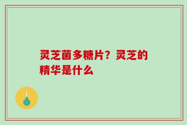 灵芝菌多糖片？灵芝的精华是什么-第1张图片-破壁灵芝孢子粉研究指南