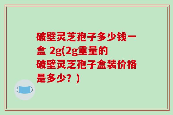 破壁灵芝孢子多少钱一盒 2g(2g重量的破壁灵芝孢子盒装价格是多少?)-第1张图片-破壁灵芝孢子粉研究指南 破壁灵芝孢子多少钱一盒 2g(2g重量的破壁灵芝孢子盒装价格是多少?)-第1张图片-破壁灵芝孢子粉研究指南