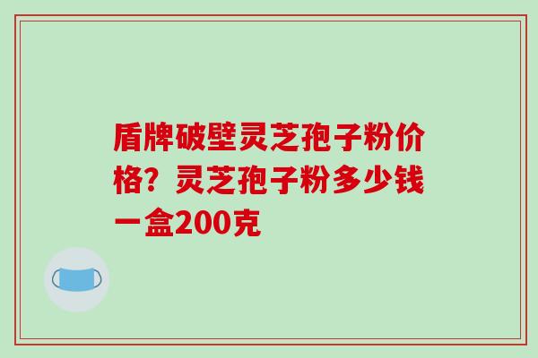 盾牌破壁灵芝孢子粉价格？灵芝孢子粉多少钱一盒200克-第1张图片-破壁灵芝孢子粉研究指南