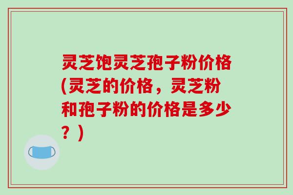 灵芝饱灵芝孢子粉价格(灵芝的价格,灵芝粉和孢子粉的价格是多少?)-第1张图片-破壁灵芝孢子粉研究指南 灵芝饱灵芝孢子粉价格(灵芝的价格,灵芝粉和孢子粉的价格是多少?)-第1张图片-破壁灵芝孢子粉研究指南