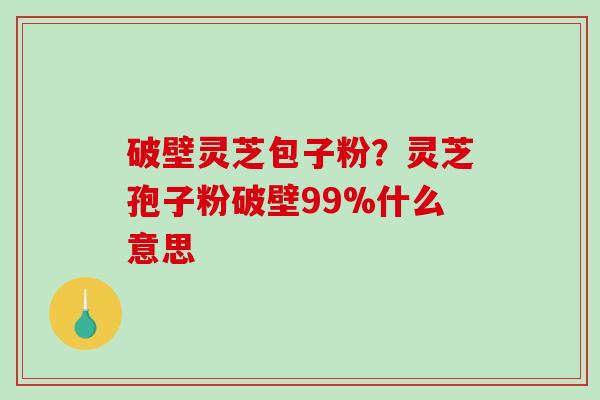 破壁灵芝包子粉？灵芝孢子粉破壁99%什么意思-第1张图片-破壁灵芝孢子粉研究指南