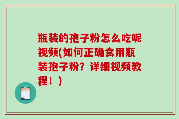 瓶装的孢子粉怎么吃呢视频(如何正确食用瓶装孢子粉？详细视频教程！)-第1张图片-破壁灵芝孢子粉研究指南
