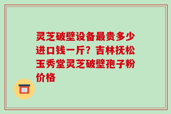 灵芝破壁设备最贵多少进口钱一斤?吉林抚松玉秀堂灵芝破壁孢子粉价格-第1张图片-破壁灵芝孢子粉研究指南 灵芝破壁设备最贵多少进口钱一斤?吉林抚松玉秀堂灵芝破壁孢子粉价格-第1张图片-破壁灵芝孢子粉研究指南