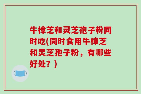牛樟芝和灵芝孢子粉同时吃(同时食用牛樟芝和灵芝孢子粉,有哪些好处?)-第1张图片-破壁灵芝孢子粉研究指南 牛樟芝和灵芝孢子粉同时吃(同时食用牛樟芝和灵芝孢子粉,有哪些好处?)-第1张图片-破壁灵芝孢子粉研究指南
