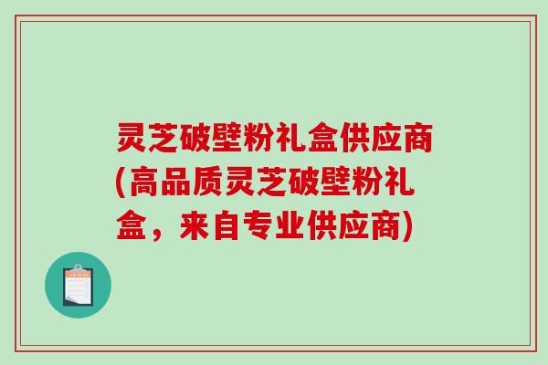 灵芝破壁粉礼盒供应商(高品质灵芝破壁粉礼盒,来自专业供应商)-第1张图片-破壁灵芝孢子粉研究指南 灵芝破壁粉礼盒供应商(高品质灵芝破壁粉礼盒,来自专业供应商)-第1张图片-破壁灵芝孢子粉研究指南