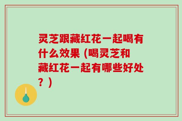 灵芝跟藏红花一起喝有什么效果 (喝灵芝和藏红花一起有哪些好处？)-第1张图片-破壁灵芝孢子粉研究指南