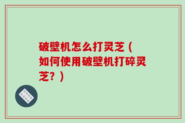 破壁机怎么打灵芝 (如何使用破壁机打碎灵芝？)-第1张图片-破壁灵芝孢子粉研究指南