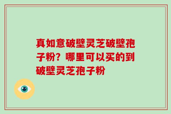 真如意破壁灵芝破壁孢子粉？哪里可以买的到破壁灵芝孢子粉-第1张图片-破壁灵芝孢子粉研究指南