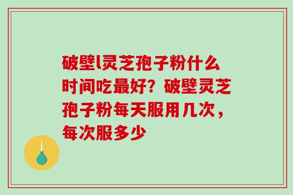 破壁l灵芝孢子粉什么时间吃最好？破壁灵芝孢子粉每天服用几次，每次服多少-第1张图片-破壁灵芝孢子粉研究指南