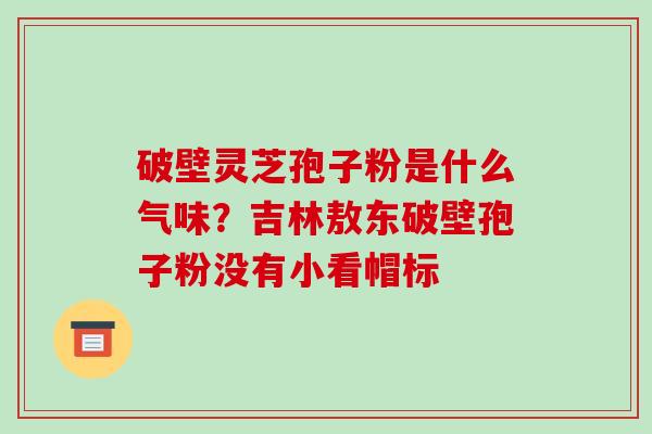 破壁灵芝孢子粉是什么气味?吉林敖东破壁孢子粉没有小看帽标-第1张图片-破壁灵芝孢子粉研究指南 破壁灵芝孢子粉是什么气味?吉林敖东破壁孢子粉没有小看帽标-第1张图片-破壁灵芝孢子粉研究指南