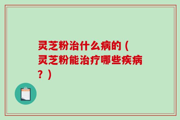 灵芝粉治什么病的 (灵芝粉能治疗哪些疾病？)-第1张图片-破壁灵芝孢子粉研究指南