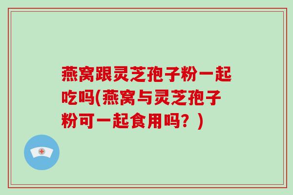 燕窝跟灵芝孢子粉一起吃吗(燕窝与灵芝孢子粉可一起食用吗？)-第1张图片-破壁灵芝孢子粉研究指南