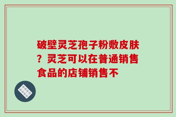 破壁灵芝孢子粉敷皮肤？灵芝可以在普通销售食品的店铺销售不-第1张图片-破壁灵芝孢子粉研究指南
