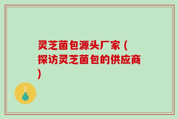 灵芝菌包源头厂家 (探访灵芝菌包的供应商)-第1张图片-破壁灵芝孢子粉研究指南 灵芝菌包源头厂家 (探访灵芝菌包的供应商)-第1张图片-破壁灵芝孢子粉研究指南