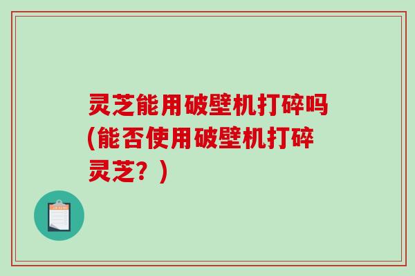 灵芝能用破壁机打碎吗(能否使用破壁机打碎灵芝？)-第1张图片-破壁灵芝孢子粉研究指南