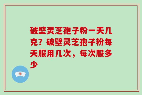 破壁灵芝孢子粉一天几克？破壁灵芝孢子粉每天服用几次，每次服多少-第1张图片-破壁灵芝孢子粉研究指南