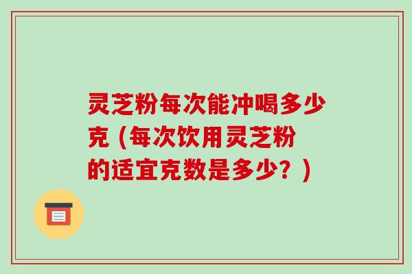 灵芝粉每次能冲喝多少克 (每次饮用灵芝粉的适宜克数是多少？)-第1张图片-破壁灵芝孢子粉研究指南