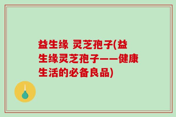益生缘 灵芝孢子(益生缘灵芝孢子——健康生活的必备良品)-第1张图片-破壁灵芝孢子粉研究指南 益生缘 灵芝孢子(益生缘灵芝孢子——健康生活的必备良品)-第1张图片-破壁灵芝孢子粉研究指南