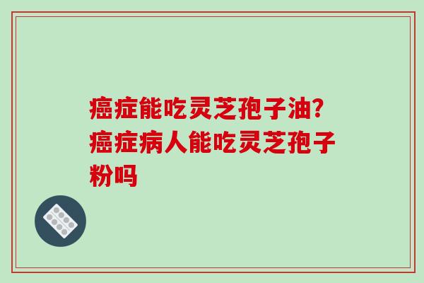 癌症能吃灵芝孢子油？癌症病人能吃灵芝孢子粉吗-第1张图片-破壁灵芝孢子粉研究指南