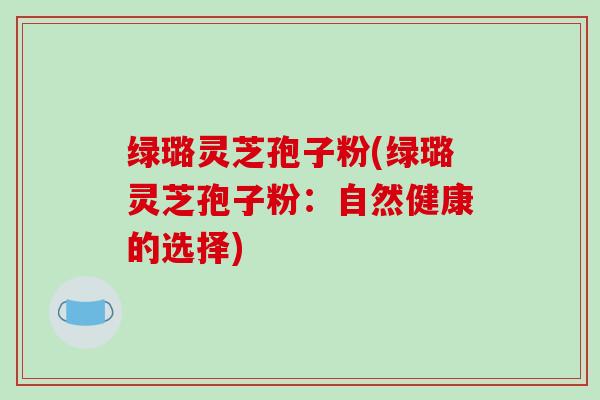 绿璐灵芝孢子粉(绿璐灵芝孢子粉:自然健康的选择)-第1张图片-破壁灵芝孢子粉研究指南 绿璐灵芝孢子粉(绿璐灵芝孢子粉:自然健康的选择)-第1张图片-破壁灵芝孢子粉研究指南
