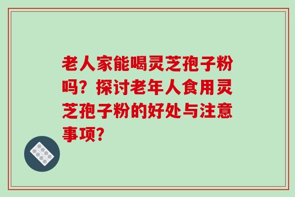 老人家能喝灵芝孢子粉吗？探讨老年人食用灵芝孢子粉的好处与注意事项？-第1张图片-破壁灵芝孢子粉研究指南