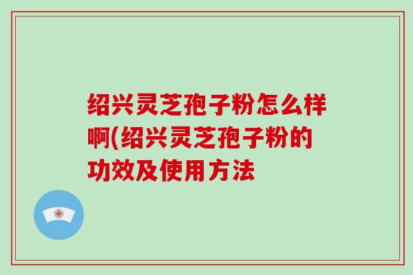 绍兴灵芝孢子粉怎么样啊(绍兴灵芝孢子粉的功效及使用方法-第1张图片-破壁灵芝孢子粉研究指南 绍兴灵芝孢子粉怎么样啊(绍兴灵芝孢子粉的功效及使用方法-第1张图片-破壁灵芝孢子粉研究指南