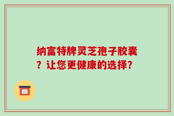 纳富特牌灵芝孢子胶囊?让您更健康的选择?-第1张图片-破壁灵芝孢子粉研究指南 纳富特牌灵芝孢子胶囊?让您更健康的选择?-第1张图片-破壁灵芝孢子粉研究指南
