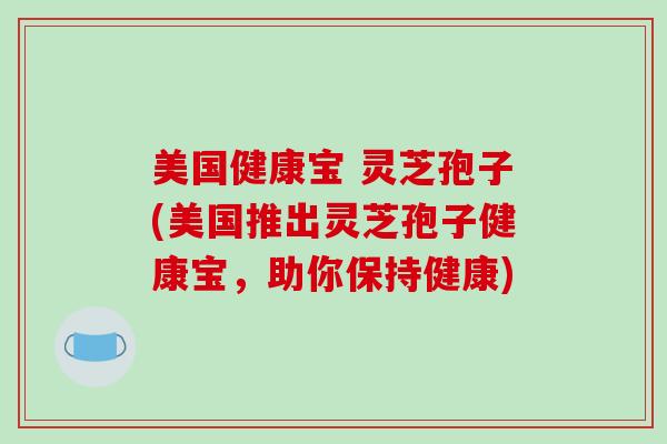 美国健康宝 灵芝孢子(美国推出灵芝孢子健康宝,助你保持健康)-第1张图片-破壁灵芝孢子粉研究指南 美国健康宝 灵芝孢子(美国推出灵芝孢子健康宝,助你保持健康)-第1张图片-破壁灵芝孢子粉研究指南