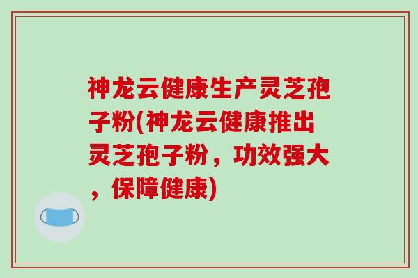 神龙云健康生产灵芝孢子粉(神龙云健康推出灵芝孢子粉,功效强大,保障健康)-第1张图片-破壁灵芝孢子粉研究指南 神龙云健康生产灵芝孢子粉(神龙云健康推出灵芝孢子粉,功效强大,保障健康)-第1张图片-破壁灵芝孢子粉研究指南